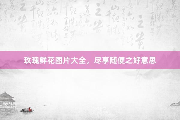 玫瑰鲜花图片大全，尽享随便之好意思